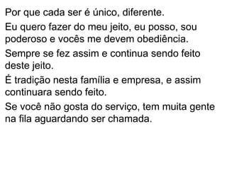 Por que cada ser é único, diferente.
Eu quero fazer do meu jeito, eu posso, sou
poderoso e vocês me devem obediência.
Sempre se fez assim e continua sendo feito
deste jeito.
É tradição nesta família e empresa, e assim
continuara sendo feito.
Se você não gosta do serviço, tem muita gente
na fila aguardando ser chamada.
 
