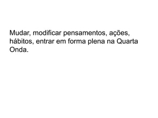 Mudar, modificar pensamentos, ações,
hábitos, entrar em forma plena na Quarta
Onda.
 