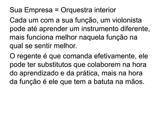 Sua Empresa = Orquestra interior
Cada um com a sua função, um violonista
pode até aprender um instrumento diferente,
mais funciona melhor naquela função na
qual se sentir melhor.
O regente é que comanda efetivamente, ele
pode ter substitutos que colaborem na hora
do aprendizado e da prática, mais na hora
da função é ele que tem a batuta na mãos.
 