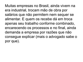 Muitas empresas no Brasil, ainda vivem na
era industrial, trocam mão de obra por
salários que não permitem nem sequer se
alimentar. E quem os recebe dá em troca
apenas seu trabalho conforme combinado,
encarecendo os processos e no final, ainda
demanda a empresa por razões que não
consegue explicar (mais o advogado sabe o
por que).
 