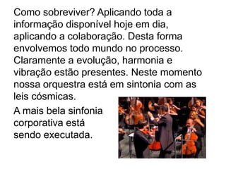 Como sobreviver? Aplicando toda a
informação disponível hoje em dia,
aplicando a colaboração. Desta forma
envolvemos todo mundo no processo.
Claramente a evolução, harmonia e
vibração estão presentes. Neste momento
nossa orquestra está em sintonia com as
leis cósmicas.
A mais bela sinfonia
corporativa está
sendo executada.
 