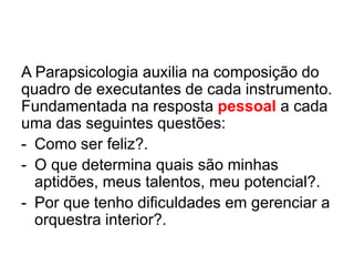 A Parapsicologia auxilia na composição do
quadro de executantes de cada instrumento.
Fundamentada na resposta pessoal a cada
uma das seguintes questões:
- Como ser feliz?.
- O que determina quais são minhas
aptidões, meus talentos, meu potencial?.
- Por que tenho dificuldades em gerenciar a
orquestra interior?.
 