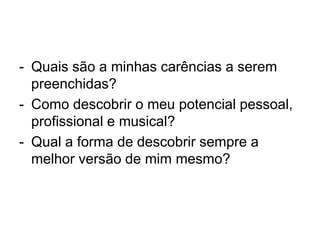 - Quais são a minhas carências a serem
preenchidas?
- Como descobrir o meu potencial pessoal,
profissional e musical?
- Qual a forma de descobrir sempre a
melhor versão de mim mesmo?
 