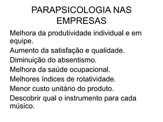 PARAPSICOLOGIA NAS
EMPRESAS
Melhora da produtividade individual e em
equipe.
Aumento da satisfação e qualidade.
Diminuição do absentismo.
Melhora da saúde ocupacional.
Melhores índices de rotatividade.
Menor custo unitário do produto.
Descobrir qual o instrumento para cada
músico.
 