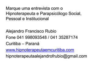 Marque uma entrevista com o
Hipnoterapeuta e Parapsicólogo Social,
Pessoal e Institucional
Alejandro Francisco Rubio
Fone 041 998093548 / 041 35287174
Curitiba – Paraná
www.hipnoterapeutaemcuritiba.com
hipnoterapeutaalejandrofrubio@gmail.com
 