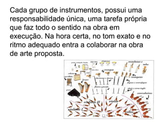 Cada grupo de instrumentos, possui uma
responsabilidade única, uma tarefa própria
que faz todo o sentido na obra em
execução. Na hora certa, no tom exato e no
ritmo adequado entra a colaborar na obra
de arte proposta.
 