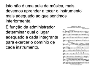 Isto não é uma aula de música, mais
devemos aprender a tocar o instrumento
mais adequado ao que sentimos
interiormente.
É função da administrador
determinar qual o lugar
adequado a cada integrante
para exercer o domínio de
cada instrumento.
 