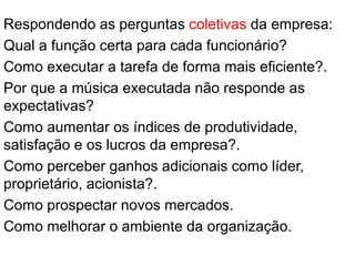 Respondendo as perguntas coletivas da empresa:
Qual a função certa para cada funcionário?
Como executar a tarefa de forma mais eficiente?.
Por que a música executada não responde as
expectativas?
Como aumentar os índices de produtividade,
satisfação e os lucros da empresa?.
Como perceber ganhos adicionais como líder,
proprietário, acionista?.
Como prospectar novos mercados.
Como melhorar o ambiente da organização.
 