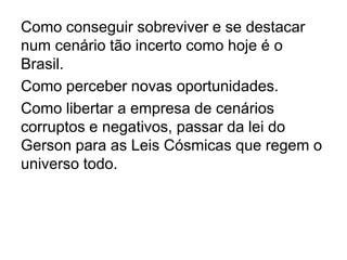 Como conseguir sobreviver e se destacar
num cenário tão incerto como hoje é o
Brasil.
Como perceber novas oportunidades.
Como libertar a empresa de cenários
corruptos e negativos, passar da lei do
Gerson para as Leis Cósmicas que regem o
universo todo.
 