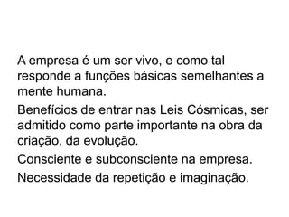 A empresa é um ser vivo, e como tal
responde a funções básicas semelhantes a
mente humana.
Benefícios de entrar nas Leis Cósmicas, ser
admitido como parte importante na obra da
criação, da evolução.
Consciente e subconsciente na empresa.
Necessidade da repetição e imaginação.
 