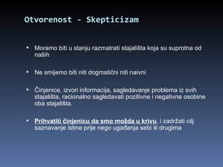 Otvorenost - Skepticizam Moramo biti u stanju razmatrati stajališta koja su suprotna od naših Ne smijemo biti niti dogmatični niti naivni Činjenice, izvori informacija, sagledavanje problema iz svih stajališta, racionalno sagledavati pozitivne i negativne osobine oba stajališta. Prihvatiti činjenicu da smo možda u krivu , i zadržati cilj saznavanje istine prije nego ugađanja sebi ili drugima 