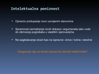 Intelektualna poniznost Oprezno pristupanje novo usvojenim stavovima Spremnost razmatranja novih dokaza i argumenata iako vode do otkrivanja pogrešaka u vlastitim vjerovanjima. Ne sagledavanje stvari kao na ispravne –krive / točne- netočne “ Arogancija nije od koristi onome tko želi biti misliti kritički” 