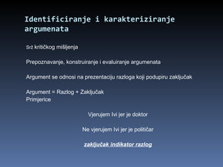 Identificiranje i karakteriziranje argumenata Srž  kritičkog mišljenja Prepoznavanje, konstruiranje i evaluiranje argumenata Argument se odnosi na prezentaciju razloga koji podupiru zaključak Argument = Razlog + Zaključak Primjerice Vjerujem Ivi jer je doktor Ne vjerujem Ivi jer je političar zaključak indikator razlog 