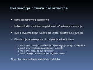 Evaluacija izvora informacija nema jednostavnog objašnjenja trebamo tražiti kredibilne, nepristrane i točne izvore informacija ovisi o stvarima poput kvalifikacije izvora, integriteta i reputacije Pitanja koja moramo postavit kod procjene kredibiliteta  1.  Ima li izvor dovoljno kvalifikacija za postavljanje tvrdnje – zaključka 2.  Ima li izvor reputaciju pouzdanosti i točnosti ? 3.  Ima li izvor motiv da bude pristran ? 4.  Ima li razloga za propitivanje integriteta izvora ? Oprez kod interpretacije statističkih podataka 