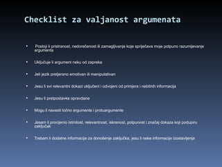 Checklist  za valjanost argumenata Postoji li pristranost, nedorečenost ili zamagljivanje koje spriječava moje potpuno razumijevanje argumenta Uključuje li argument neku od zapreka Jeli jezik pretjerano emotivan ili manipulativan Jesu li svi relevantni dokazi uključeni i odvojeni od primjera i nebitnih informacija   Jesu li pretpostavke opravdane Mogu li navesti točno argumente i protuargumente Jesam li procijenio istinitost, relevantnost, iskrenost, potpunost i značaj dokaza koji podupiru zaključak Trebam li dodatne informacije za donošenje zaključka, jesu li neke informacije izostavljenja 