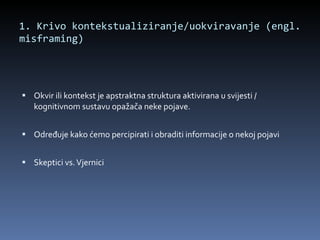 1. Krivo kontekstualiziranje/uokviravanje (engl. misframing)  Okvir ili kontekst je apstraktna struktura aktivirana u svijesti / kognitivnom sustavu opažača neke pojave. Određuje kako ćemo percipirati i obraditi informacije o nekoj pojavi Skeptici vs. Vjernici 