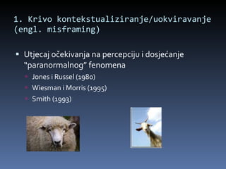 1. Krivo kontekstualiziranje/uokviravanje (engl. misframing)  Utjecaj očekivanja na percepciju i dosjećanje “paranormalnog” fenomena Jones i Russel (1980) Wiesman i Morris (1995) Smith (1993) 