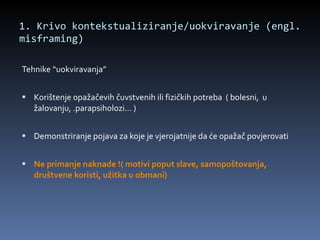 1. Krivo kontekstualiziranje/uokviravanje (engl. misframing)  Tehnike “uokviravanja” Korištenje opažačevih čuvstvenih ili fizičkih potreba  ( bolesni,  u žalovanju, .parapsiholozi… ) Demonstriranje pojava za koje je vjerojatnije da će opažač povjerovati Ne primanje naknade !( motivi poput slave, samopoštovanja, društvene koristi, užitka u obmani) 