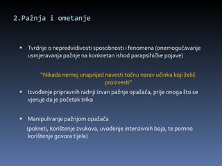 2.Pažnja i ometanje Tvrdnje o nepredvidivosti sposobnosti i fenomena (onemogućavanje usmjeravanja pažnje na konkretan ishod parapsihičke pojave) “ Nikada nemoj unaprijed navesti točnu narav učinka koji želiš proizvesti” Izvođenje pripravnih radnji izvan pažnje opažača, prije onoga što se vjeruje da je početak trika Manipuliranje pažnjom opažača (pokreti, korištenje zvukova, uvođenje intenzivnih boja, te pomno korištenje govora tijela) 