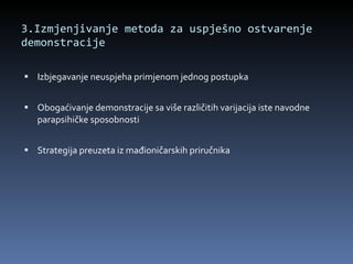 3.Izmjenjivanje metoda za uspješno ostvarenje demonstracije Izbjegavanje neuspjeha primjenom jednog postupka Obogaćivanje demonstracije sa više različitih varijacija iste navodne parapsihičke sposobnosti Strategija preuzeta iz mađioničarskih priručnika 