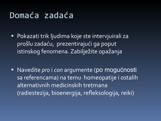 Domaća zadaća Pokazati trik ljudima koje ste intervjuirali za prošlu zadaću,  prezentirajući ga poput istinskog fenomena. Zabilježite opažanja Navedite  pro  i  con  argumente ( po mogućnosti  sa referencama) na temu  homeopatije i ostalih alternativnih medicinskih tretmana (radiestezija, bioenergija, refleksologija, reiki) 