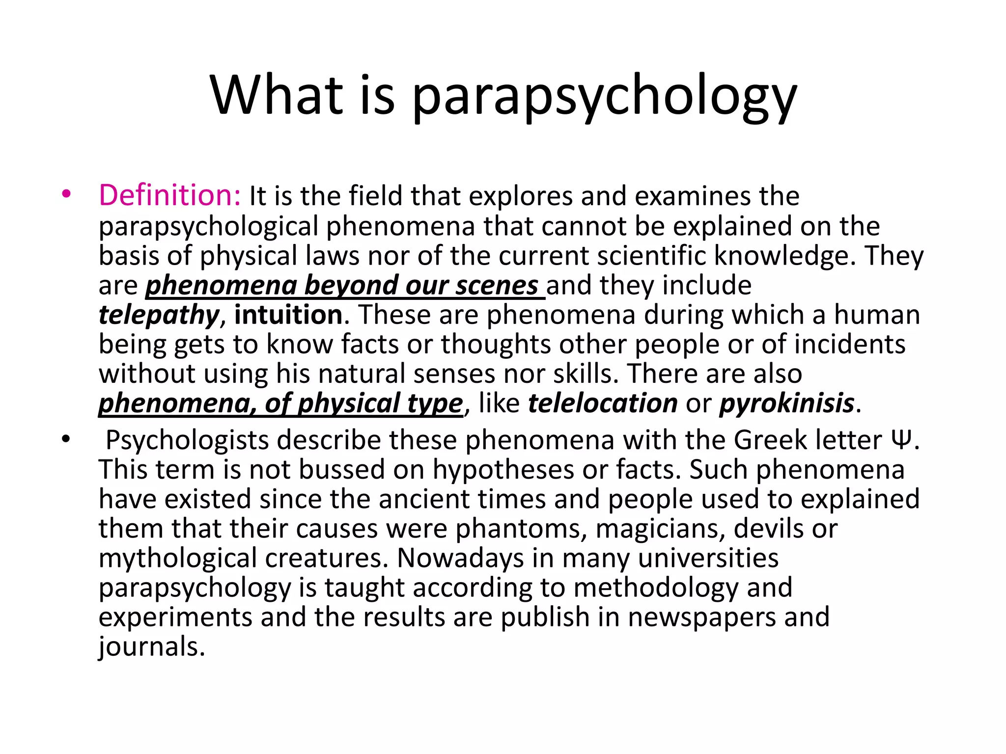 What is parapsychology
• Definition: It is the field that explores and examines the
  parapsychological phenomena that cannot be explained on the
  basis of physical laws nor of the current scientific knowledge. They
  are phenomena beyond our scenes and they include
  telepathy, intuition. These are phenomena during which a human
  being gets to know facts or thoughts other people or of incidents
  without using his natural senses nor skills. There are also
  phenomena, of physical type, like telelocation or pyrokinisis.
• Psychologists describe these phenomena with the Greek letter Ψ.
  This term is not bussed on hypotheses or facts. Such phenomena
  have existed since the ancient times and people used to explained
  them that their causes were phantoms, magicians, devils or
  mythological creatures. Nowadays in many universities
  parapsychology is taught according to methodology and
  experiments and the results are publish in newspapers and
  journals.
 