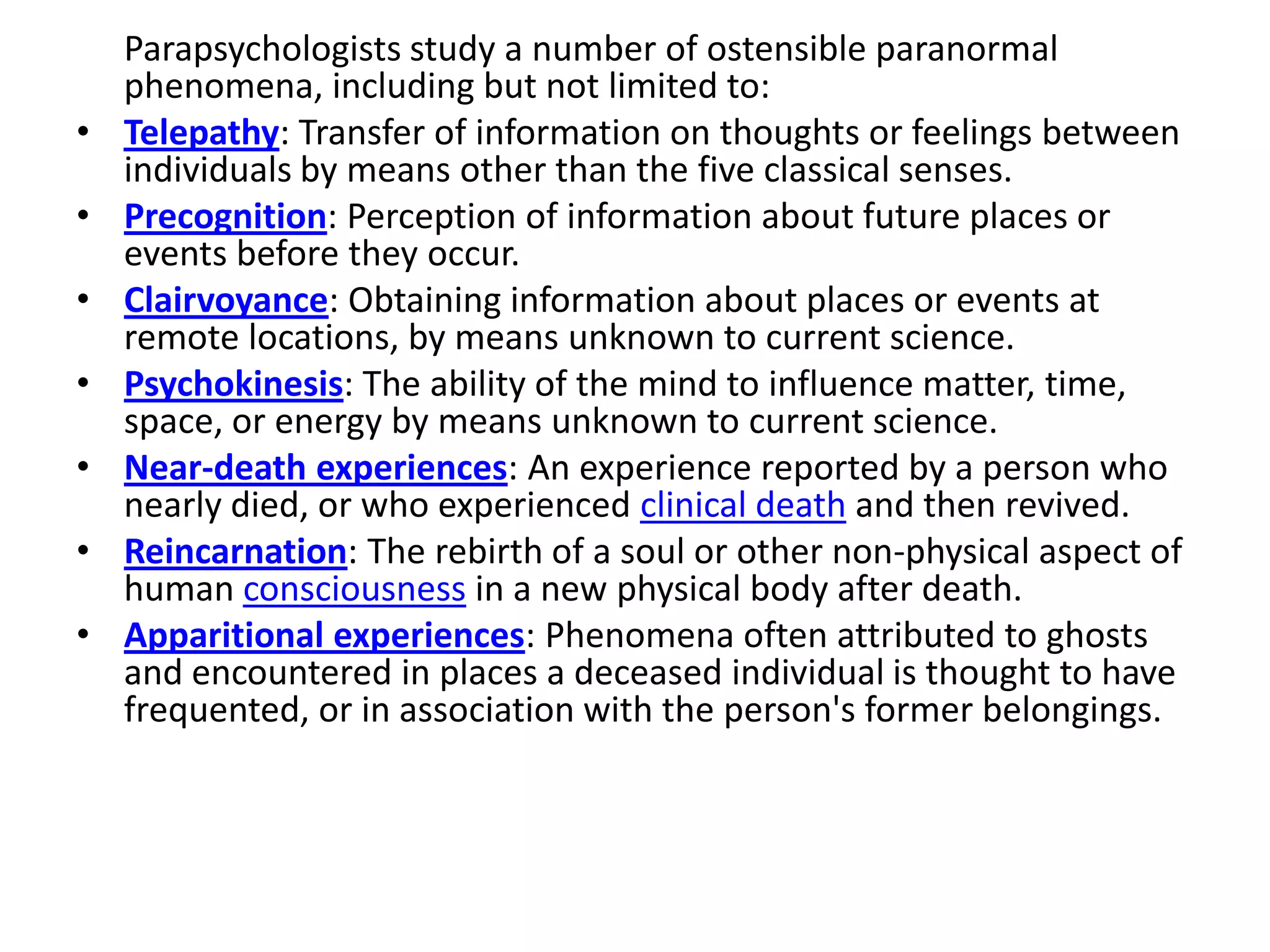 Parapsychologists study a number of ostensible paranormal
    phenomena, including but not limited to:
•   Telepathy: Transfer of information on thoughts or feelings between
    individuals by means other than the five classical senses.
•   Precognition: Perception of information about future places or
    events before they occur.
•   Clairvoyance: Obtaining information about places or events at
    remote locations, by means unknown to current science.
•   Psychokinesis: The ability of the mind to influence matter, time,
    space, or energy by means unknown to current science.
•   Near-death experiences: An experience reported by a person who
    nearly died, or who experienced clinical death and then revived.
•   Reincarnation: The rebirth of a soul or other non-physical aspect of
    human consciousness in a new physical body after death.
•   Apparitional experiences: Phenomena often attributed to ghosts
    and encountered in places a deceased individual is thought to have
    frequented, or in association with the person's former belongings.
 