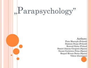 „Parapsychology”


                              Authors:
                   Piotr Marczyk (Poland)
                   Damian Stypa (Poland)
                    Konrad Szota (Poland
           Daniel Jimeno Gregorio (Spain)
            Naomi Gutiérrez Frías (Spain)
             Raquel Rivero Dorta (Spain)
                         Viktor (Germany)
 