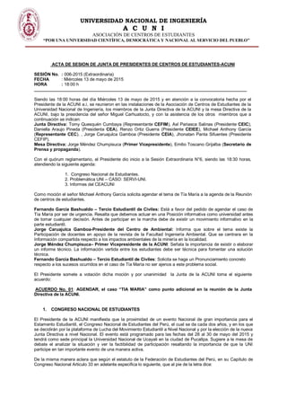 UNIVERSIDAD NACIONAL DE INGENIERÍA
A C U N I
ASOCIACIÓN DE CENTROS DE ESTUDIANTES
“POR UNA UNIVERSIDAD CIENTÍFICA, DEMOCRÁTICA Y NACIONAL AL SERVICIO DEL PUEBLO”
ACTA DE SESION DE JUNTA DE PRESIDENTES DE CENTROS DE ESTUDIANTES-ACUNI
SESIÓN No. : 006-2015 (Extraordinaria)
FECHA : Miércoles 13 de mayo de 2015
HORA : 18:00 h
________________________________________________________________________________________
Siendo las 18:00 horas del día Miércoles 13 de mayo de 2015 y en atención a la convocatoria hecha por el
Presidente de la ACUNI a.i, se reunieron en las instalaciones de la Asociación de Centros de Estudiantes de la
Universidad Nacional de Ingeniería, los miembros de la Junta Directiva de la ACUNI y la mesa Directiva de la
ACUNI, bajo la presidencia del señor Miguel Carhuatocto, y con la asistencia de los otros miembros que a
continuación se indican:
Junta Directiva: Tomy Quesquén Cumbaya (Representante CEFIM), Axl Pariasca Salinas (Presidente CEIC),
Daniella Araujo Pineda (Presidenta CEA), Renzo Ortiz Guerra (Presidente CEIEE), Michael Anthony García
(Representante CEC). , Jorge Caruajulca Gamboa (Presidente CEIA), Jhonatan Panta Sifuentes (Presidente
CEFIP).
Mesa Directiva: Jorge Méndez Chumpisuca (Primer Vicepresidente), Emilio Toscano Grijalba (Secretario de
Prensa y propaganda).
Con el quórum reglamentario, el Presidente dio inicio a la Sesión Extraordinaria N°6, siendo las 18:30 horas,
atendiendo la siguiente agenda:
1. Congreso Nacional de Estudiantes.
2. Problemática UNI – CASO: SERVI-UNI.
3. Informes del CEACUNI
Como moción el señor Michael Anthony García solicita agendar el tema de Tía María a la agenda de la Reunión
de centros de estudiantes.
Fernando García Bashualdo – Tercio Estudiantil de Civiles: Está a favor del pedido de agendar el caso de
Tía María por ser de urgencia. Resalta que debemos actuar en una Posición informativa como universidad antes
de tomar cualquier decisión. Antes de participar en la marcha debe de existir un movimiento informativo en la
parte estudiantil.
Jorge Caruajulca Gamboa-Presidente del Centro de Ambiental: Informa que sobre el tema existe la
Participación de docentes en apoyo de la revista de la Facultad Ingeniería Ambiental. Que se centrara en la
Información compartida respecto a los impactos ambientales de la minería en la localidad.
Jorge Méndez Chumpisuca– Primer Vicepresidente de la ACUNI: Señala la importancia de existir o elaborar
un informe técnico. La información vertida entre los estudiantes debe ser técnica para fomentar una solución
técnica.
Fernando García Bashualdo – Tercio Estudiantil de Civiles: Solicita se haga un Pronunciamiento concreto
respecto a los sucesos ocurridos en el caso de Tía María no ser ajenos a este problema social.
El Presidente somete a votación dicha moción y por unanimidad la Junta de la ACUNI toma el siguiente
acuerdo:
ACUERDO No. 01: AGENDAR, el caso “TIA MARIA” como punto adicional en la reunión de la Junta
Directiva de la ACUNI.
1. CONGRESO NACIONAL DE ESTUDIANTES
El Presidente de la ACUNI manifiesta que la proximidad de un evento Nacional de gran importancia para el
Estamento Estudiantil, el Congreso Nacional de Estudiantes del Perú, el cual se da cada dos años, y en los que
se decidirán por la plataforma de Lucha del Movimiento Estudiantil a Nivel Nacional y por la elección de la nueva
Junta Directiva a nivel Nacional. El evento está programado para las fechas del 28 al 30 de mayo del 2015 y
tendrá como sede principal la Universidad Nacional de Ucayali en la ciudad de Pucallpa. Sugiere a le mesa de
debate el analizar la situación y ver la factibilidad de participación resaltando la importancia de que la UNI
participe en tan importante evento de una manera activa.
De la misma manera aclara que según el estatuto de la Federación de Estudiantes del Perú, en su Capítulo de
Congreso Nacional Articulo 33 en adelante especifica lo siguiente, que al pie de la letra dice:
 