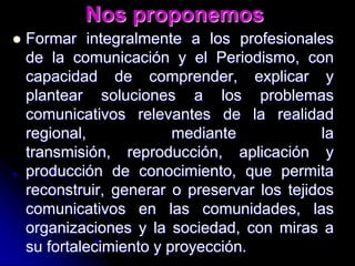 Nos proponemosFormar integralmente a los profesionales de la comunicación y el Periodismo, con capacidad de comprender, explicar y plantear soluciones a los problemas comunicativos relevantes de la realidad regional, mediante la transmisión, reproducción, aplicación y producción de conocimiento, que permita reconstruir, generar o preservar los tejidos comunicativos en las comunidades, las organizaciones y la sociedad, con miras a su fortalecimiento y proyección.