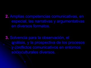 2.Amplias competencias comunicativas, en especial, las narrativas y argumentativas en diversos formatos.3.Solvencia para la observación, el análisis, y la prospectiva de los procesos y conflictos comunicativos en entornos socioculturales diversos.