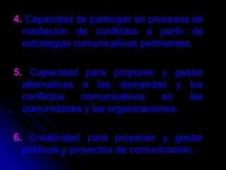 4. Capacidad de participar en procesos de mediación de conflictos a partir de estrategias comunicativas pertinentes.5. Capacidad para proponer y gestar alternativas a las demandas y los conflictos comunicativos en las comunidades y las organizaciones.6. Creatividad para proponer y gestar políticas y proyectos de comunicación.