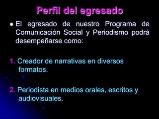 Perfil del egresadoEl egresado de nuestro Programa de Comunicación Social y Periodismo podrá desempeñarse como:1. Creador de narrativas en diversos formatos.2. Periodista en medios orales, escritos y audiovisuales.