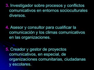 3. Investigador sobre procesos y conflictos comunicativos en entornos socioculturales diversos.4. Asesor y consultor para cualificar la comunicación y los climas comunicativos en las organizaciones.5. Creador y gestor de proyectos comunicativos, en especial, de organizaciones comunitarias, ciudadanas y escolares. 