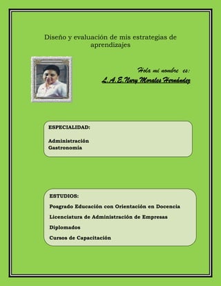 Diseño y evaluación de mis estrategias de
aprendizajes
Hola mi nombre es:
L.A.E.Nury Morales Hernández
ESPECIALIDAD:
Administración
Gastronomía
ESTUDIOS:
Posgrado Educación con Orientación en Docencia
Licenciatura de Administración de Empresas
Diplomados
Cursos de Capacitación
 