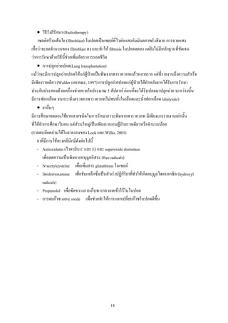 • วิธีรังสีรักษา (Radiotherapy)
     เซลลสรางเสนใย (fibroblast) ในปอดเปนเซลลที่ไวตอแสงกัมมันตภาพรังสีมาก การฉายแสง
เชื่อวาจะลดจํานวนของ fibroblast ลง และทําให fibrosis ในปอดลดลง แตยังไมมหลักฐานที่ชัดเจน
                                                                              ี
วาการรักษาดวยวิธีนี้ชวยเพิมอัตราการรอดชีวิต
                         ่
     • การปลูกถายปอด(Lung transplantation)
แมวาจะมีการปลูกถายปอดใหแกผูปวยเปนพิษจากพาราควอทแลวหลายราย แตที่รายงานถึงความสําเร็จ
                                     
มีเพียงรายเดียว (Walder และคณะ, 1997) การปลูกถายปอดแกผูปวยไดทําหลังจากไดรับการรักษา
                                                                
ประคับประคองดวยเครื่องชวยหายใจประมาณ 5 สัปดาห กอนที่จะไดรับปอดมาปลูกถาย ระหวางนั้น
มีการฟอกเลือด จนกระทั่งตรวจหาพาราควอทไมพบทั้งในเลือดและน้าฟอกเลือด (dialysate)
                                                                     ํ
     • ยาอื่นๆ
มีการศึกษาทดลองใชยาหลายชนิดในการรักษาภาวะพิษจากพาราควอท มีเพียงบางรายงานเทานั้น
ที่ไดทําการศึกษาในคน แตสวนใหญเปนเพียงรายงานผูปวยรายเดียวหรือจํานวนนอย
                                                      
(รายละเอียดอานไดในรายงานของ Lock และ Wilks, 2001)
     ยาที่มีการใชทางคลินิกมีดงตอไปนี้
                                ั
     - Antioxidants (ไวตามิน C และ E) และ superoxide dismutase
        เพื่อลดความเปนพิษจากอนุมูลอิสระ (free radicals)
     - N-acetylcysteine เพื่อเพิ่มสาร glutathione ในเซลล
     - Desferrioxamine เพื่อจับเหล็กซึงเปนตัวเรงปฏิกิริยาที่ทําใหเกิดอนุมลไฮดรอกซิล (hydroxyl
                                        ่                                   ู
        radicals)
     - Propanolol เพื่อขัดขวางการเก็บพาราควอทเขาไวในในปอด
     - การดมกาซ nitric oxide เพื่อชวยทําใหการแลกเปลี่ยนกาซในปอดดีขึ้น




                                             18
 