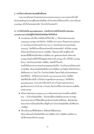 2. การวิเคราะหสารพาราควอทเชิงปริมาณ
       การตรวจหาปริมาณสารในพลาสมาจะสามารถบอกความรุนแรง และการพยากรณโรคได
(ตัวอยางจะตองถูกนํามาจากผูปวยอยางนอยที่สุด 4 ชั่วโมงหลังจากไดรับสารเขาไป และควรปนแยก
(centrifuge) แลวเก็บในหลอดพลาสติก ไมควรเก็บในหลอดแกว)

2.1 การวัดดวยเทคนิค spectrophotometry ภายหลังจากการสกัดดวยเทคนิค solid phase
extraction และการเกิดปฏิกริยารีดักชันโดยโซเดียม ไดไทโอไนท
                           ิ
      • กรองพลาสมา หรือ ซีรั่ม ตามที่อธิบายไวในหัวขอ 1.2 ปรับสภาพของ Bond-Elut
         cyanopropyl cartridge (100 มิลลิกรัม 1 มิลลิลิตร ของ Varian) ดวยเมทานอล (methanol)
         0.1 โมลารของกรดไฮโดรคลอริก (HCl) และ 0.1 โมลารของสารละลายแอมโมเนีย
         (ammonia) โดยใชปริมาตรเปนสองเทาของปริมาตรของคอลัมน แลวจึงตอ cartridge
         เขากับภาชนะเก็บของเหลวขนาด 15 มิลลิลิตร ใสพลาสมา ซีรั่ม ของผูปวย หรือ
         พลาสมาที่ใชเปนตัวเปรียบเทียบ (5 มิลลิลิตร) และ ดูดของเหลวดังกลาวโดยการตอ
         cartridge กับอุปกรณที่ทําใหเกิดสุญญากาศจนกระทั่ง cartridge แหง แลวจึงลาง cartridge
         ดวย 0.1 โมลารของแอมโมเนีย 1 มิลลิลิตร ปลอยทิ้งไวจนแหง
         จากนั้นจึงลางสารพาราควอทลงในหลอดทดลองโดยใช 0.1 โมลารของกรดไฮโดรคลอริก
         0.8 มิลลิลิตร เติมแอมโมเนียชนิดเขมขน (0.025 มิลลิลิตร) และโซเดียม ไดไทโอไนท (0.1
         มิลลิลิตรของ 0.23 โมลาร ใน 4 โมลารของโซเดียม ไฮดรอกไซด) ลงในหลอดทดลอง
         ผสมใหเขากัน แลวจึงเทสารละลายลงใน semi-microcuvette ขนาด 1 มิลลิลิตร
         ชนิดใชครั้งเดียวแลวทิ้ง นําไปวัดคาการดูดกลืนแสง (absorbance) โดยใชเครื่อง
         spectrophotometer จากความยาวคลื่น 490 ถึง 385 นาโนเมตร ผลตางของคาการ
         ดูดกลืนแสงระหวาง 395 ถึง 460 นาโนเมตร ก็จะนํามาใชในการคํานวณหาความเขมขน
         ของพาราควอท
      • เตรียมกราฟมาตรฐาน (standard curve) จากอิออนของสารพาราควอทที่ความเขมขน
         0.05 – 1 ไมโครกรัมตอมิลลิลิตร ในตัวอยางที่มีความเขมขนของสารพาราควอทสูง
         สามารถนํามาวิเคราะหไดโดยใชพลาสมาตัวอยางในปริมาณที่นอยลง ขีดจํากัดต่ําสุด
         ของการวิเคราะหปริมาณดวยวิธีการนี้อยูที่ 0.045 ไมโครกรัมตอมิลลิลิตร เมื่อใชตัวอยาง
         5 มิลลิลิตร
      • วิธีการนี้สามารถใชไดกับปสสาวะ ซึ่งตองทําใหเปนดางกอน
         (ดวยการเติมแอมโมเนียชนิดเขมขน 0.025 มิลลิลิตร ลงใน 5 มิลลิลิตร ของปสสาวะ)
         แลวปนแยกกอนใสลงใน cartridge


                                               21
 