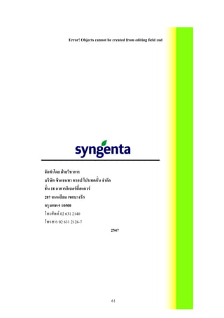 Error! Objects cannot be created from editing field codes.




จัดทําโดย ฝายวิชาการ
บริษัท ซินเจนทา ครอป โปรเทคชั่น จํากัด
ชั้น 18 อาคารลิเบอรตี้สแควร
287 ถนนสีลม เขตบางรัก
กรุงเทพฯ 10500
โทรศัพท 02 631 2140
โทรสาร 02 631 2126-7
                                         2547




                                         61
 