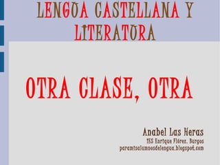 LENGUA CASTELLANA Y
     LITERATURA

OTRA CLASE, OTRA
                     Anabel Las Heras
                      IES Enrique Flórez. Burgos
           paramisalumnosdelengua.blogspot.com
 
