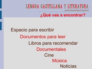 LENGUA CASTELLANA Y LITERATURA
                         paramisalumnosdelengua.blogspot.com


             ¿Qué vas a encontrar?


Espacio para escribir
   Documentos para leer
        Libros para recomendar
            Documentales
                Cine
                    Música
                       Noticias
 