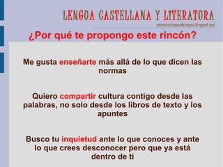 LENGUA CASTELLANA Y LITERATURA
                                    paramisalumnosdelengua.blogspot.com

 ¿Por qué te propongo este rincón?

Me gusta enseñarte más allá de lo que dicen las
                   normas


  Quiero compartir cultura contigo desde las
palabras, no solo desde los libros de texto y los
                    apuntes


Busco tu inquietud ante lo que conoces y ante
  lo que crees desconocer pero que ya está
                 dentro de ti
 