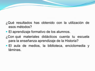 ¿Qué resultados has obtenido con la utilización de esos métodos?El aprendizaje formativo de los alumnos.¿Con 	qué materiales didácticos cuenta tu escuela para la enseñanza aprendizaje de la Historia?El aula de medios, la biblioteca, enciclomedia y láminas.