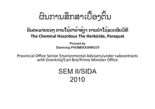 ຜົນການສຶກສາເບື້ອງຕົ້ນ
ອັນຕະລາຍຂອງ ການໃຊ້ຢາຂ້າຫ້ຽາ ການນໍາໃຊ້ແບບຜິດວິທີ
The Chemical Hazardous The Herbicide, Paraquat
Present by
Damrong PHOMDOUANGSY
Provincial Office Senior Environmental Advisers/under subcontracts
with Grontmij/Carl Bro/Prime Minister Office
SEM II/SIDA
2010
 