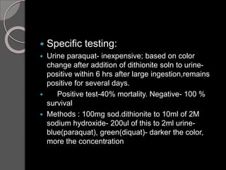  Specific testing:
 Urine paraquat- inexpensive; based on color
change after addition of dithionite soln to urine-
positive within 6 hrs after large ingestion,remains
positive for several days.
 Positive test-40% mortality. Negative- 100 %
survival
 Methods : 100mg sod.dithionite to 10ml of 2M
sodium hydroxide- 200ul of this to 2ml urine-
blue(paraquat), green(diquat)- darker the color,
more the concentration
 