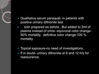  Qualitative serum paraquat- in patients with
positive urinary dithionite test
 soln prepared as before.. But added to 2ml of
plasma instead of urine- equivocal color change-
50% mortality, definitive color change-100 %
mortality
 Topical exposure-no need of investigations.
 If in doubt- urinary dithionite at 6 and 12 hrs for
reassurance.
 