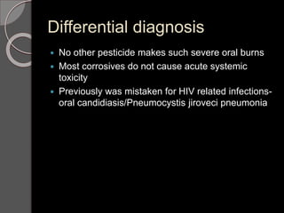 Differential diagnosis
 No other pesticide makes such severe oral burns
 Most corrosives do not cause acute systemic
toxicity
 Previously was mistaken for HIV related infections-
oral candidiasis/Pneumocystis jiroveci pneumonia
 