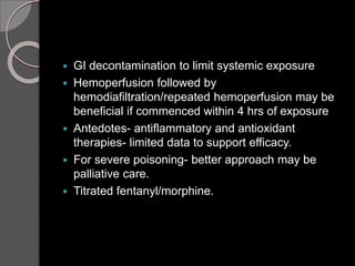  GI decontamination to limit systemic exposure
 Hemoperfusion followed by
hemodiafiltration/repeated hemoperfusion may be
beneficial if commenced within 4 hrs of exposure
 Antedotes- antiflammatory and antioxidant
therapies- limited data to support efficacy.
 For severe poisoning- better approach may be
palliative care.
 Titrated fentanyl/morphine.
 
