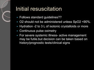 Initial resuscitation
 Follows standard guidelines??
 O2 should not be administered unless SpO2 <90%.
 Hydration -2 to 3 L of isotonic crystalloids or more
 Continuous pulse oximetry
 For severe systemic illness- active management
may be futile.but decision can be taken based on
history/prognostic tests/clinical signs
 