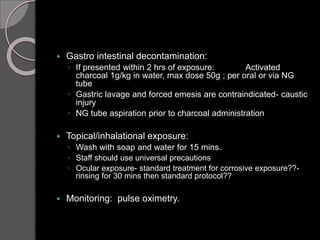  Gastro intestinal decontamination:
◦ If presented within 2 hrs of exposure: Activated
charcoal 1g/kg in water, max dose 50g ; per oral or via NG
tube
◦ Gastric lavage and forced emesis are contraindicated- caustic
injury
◦ NG tube aspiration prior to charcoal administration
 Topical/inhalational exposure:
◦ Wash with soap and water for 15 mins.
◦ Staff should use universal precautions
◦ Ocular exposure- standard treatment for corrosive exposure??-
rinsing for 30 mins then standard protocol??
 Monitoring: pulse oximetry.
 