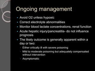 Ongoing management
 Avoid O2 unless hypoxic
 Correct electrolyte abnormalities
 Monitor blood lactate concentrations, renal function
 Acute hepatic injury/pancreatitis- do not influence
prognosis
 The likely outcome is generally apparent within a
day or two:
◦ Either critically ill with severe poisoning
◦ Mild to moderate poisoning but adequately compensated
without intervention
◦ Asymptomatic
 